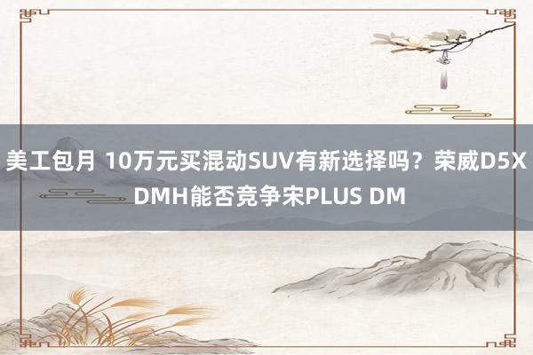 美工包月 10万元买混动SUV有新选择吗？荣威D5X DMH能否竞争宋PLUS DM