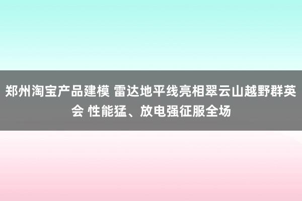 郑州淘宝产品建模 雷达地平线亮相翠云山越野群英会 性能猛、放电强征服全场