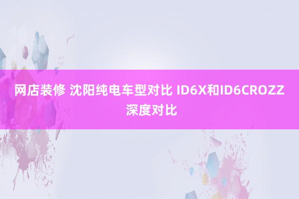 网店装修 沈阳纯电车型对比 ID6X和ID6CROZZ 深度对比